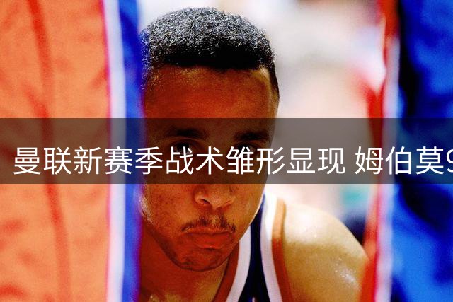 曼联新赛季战术雏形显现 姆伯莫9号位表现引关注